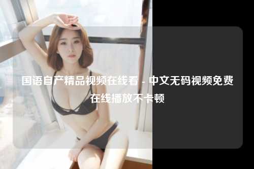 国语自产精品视频在线看 - 中文无码视频免费在线播放不卡顿
