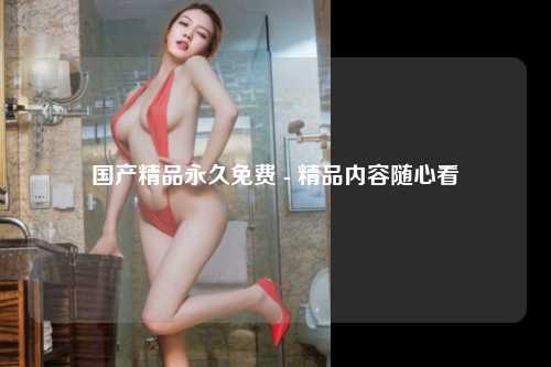 国产精品永久免费 - 精品内容随心看